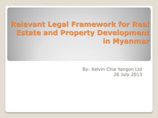 Relevant Legal Framework for Real
Estate and Property Development
in Myanmar
By: Kelvin Chia Yangon Ltd
26 July 2013
 
