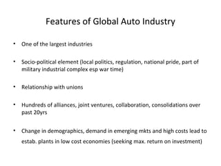 Features of Global Auto Industry

•   One of the largest industries

•   Socio-political element (local politics, regulation, national pride, part of
    military industrial complex esp war time)

•   Relationship with unions

•   Hundreds of alliances, joint ventures, collaboration, consolidations over
    past 20yrs

•   Change in demographics, demand in emerging mkts and high costs lead to
    estab. plants in low cost economies (seeking max. return on investment)
 