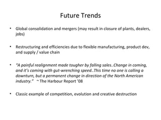 Future Trends
•   Global consolidation and mergers (may result in closure of plants, dealers,
    jobs)

•   Restructuring and efficiencies due to flexible manufacturing, product dev,
    and supply / value chain

•   “A painful realignment made tougher by falling sales..Change in coming,
    and it’s coming with gut-wrenching speed..This time no one is calling a
    downturn, but a permanent change in direction of the North American
    industry.” ~ The Harbour Report ’08

•   Classic example of competition, evolution and creative destruction
 