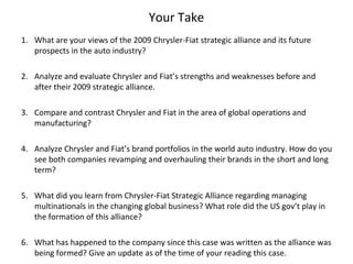 Your Take
1. What are your views of the 2009 Chrysler-Fiat strategic alliance and its future
   prospects in the auto industry?

2. Analyze and evaluate Chrysler and Fiat’s strengths and weaknesses before and
   after their 2009 strategic alliance.

3. Compare and contrast Chrysler and Fiat in the area of global operations and
   manufacturing?

4. Analyze Chrysler and Fiat’s brand portfolios in the world auto industry. How do you
   see both companies revamping and overhauling their brands in the short and long
   term?

5. What did you learn from Chrysler-Fiat Strategic Alliance regarding managing
   multinationals in the changing global business? What role did the US gov’t play in
   the formation of this alliance?

6. What has happened to the company since this case was written as the alliance was
   being formed? Give an update as of the time of your reading this case.
 