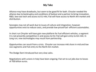 My Take

Alliance may have drawbacks, but seem to be good fit for both. Chrysler needed the
alliance due to bankruptcy and conditions of bailout and a partner to bring innovation,
R&D, low-cost tech and access to EU mkt; Fiat will have access to North Am market and
distribution.

Synergies may not all work due to issues of culture and integration, however
opportunities exist to reduce costs, and provide low-priced fuel -efficient automobiles.

In short run Chrysler will have gain new platform for fuel efficient vehicles, a segment
it is not presently competitive in and access to EU; Fiat will gain entry to Am mkt. In
Long run, new technologies may result from partnership.

Opportunities can result from a crisis. Chrysler can increase mkt share in mid and low
size segments and Fiat entry to the North Am market.

The Dodge Dart introduced but very slow sales.

Negotiations with unions in Italy have been ongoing; Fiat set to cut jobs due to losses
of 700 billion euros.
 
