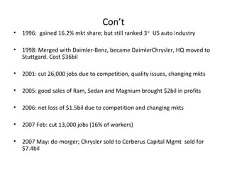 Con’t
•   1996: gained 16.2% mkt share; but still ranked 3 rd. US auto industry

•   1998: Merged with Daimler-Benz, became DaimlerChrysler, HQ moved to
    Stuttgard. Cost $36bil

•   2001: cut 26,000 jobs due to competition, quality issues, changing mkts

•   2005: good sales of Ram, Sedan and Magnium brought $2bil in profits

•   2006: net loss of $1.5bil due to competition and changing mkts

•   2007 Feb: cut 13,000 jobs (16% of workers)

•   2007 May: de-merger; Chrysler sold to Cerberus Capital Mgmt sold for
    $7.4bil
 