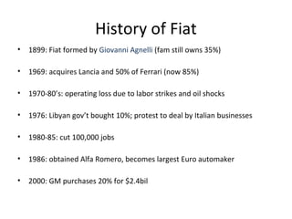 History of Fiat
•   1899: Fiat formed by Giovanni Agnelli (fam still owns 35%)

•   1969: acquires Lancia and 50% of Ferrari (now 85%)

•   1970-80’s: operating loss due to labor strikes and oil shocks

•   1976: Libyan gov’t bought 10%; protest to deal by Italian businesses

•   1980-85: cut 100,000 jobs

•   1986: obtained Alfa Romero, becomes largest Euro automaker

•   2000: GM purchases 20% for $2.4bil
 