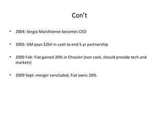 Con’t

•   2004: Sergio Marchionne becomes CEO

•   2005: GM pays $2bil in cash to end 5 yr partnership

•   2009 Feb: Fiat gained 20% in Chrysler (non cash, should provide tech and
    markets)

•   2009 Sept: merger concluded, Fiat owns 20%.
 