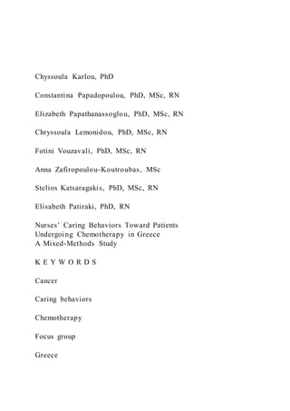 Chyssoula Karlou, PhD
Constantina Papadopoulou, PhD, MSc, RN
Elizabeth Papathanassoglou, PhD, MSc, RN
Chryssoula Lemonidou, PhD, MSc, RN
Fotini Vouzavali, PhD, MSc, RN
Anna Zafiropoulou-Koutroubas, MSc
Stelios Katsaragakis, PhD, MSc, RN
Elisabeth Patiraki, PhD, RN
Nurses’ Caring Behaviors Toward Patients
Undergoing Chemotherapy in Greece
A Mixed-Methods Study
K E Y W O R D S
Cancer
Caring behaviors
Chemotherapy
Focus group
Greece
 
