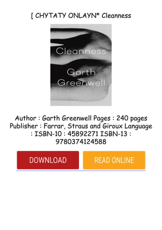 [ CHYTATY ONLAYN* Cleanness
Author : Garth Greenwell Pages : 240 pages
Publisher : Farrar, Straus and Giroux Language
: ISBN-10 : 45892271 ISBN-13 :
9780374124588
 