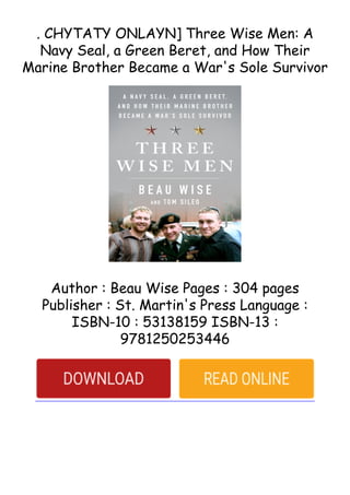 . CHYTATY ONLAYN] Three Wise Men: A
Navy Seal, a Green Beret, and How Their
Marine Brother Became a War's Sole Survivor
Author : Beau Wise Pages : 304 pages
Publisher : St. Martin's Press Language :
ISBN-10 : 53138159 ISBN-13 :
9781250253446
 