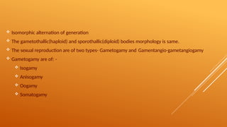 Isomorphic alternation of generation
 The gametothallic(haploid) and sporothallic(diploid) bodies morphology is same.
 The sexual reproduction are of two types- Gametogamy and Gamentangio-gametangiogamy
 Gametogamy are of: -
 Isogamy
 Anisogamy
 Oogamy
 Somatogamy
 