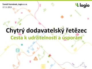 Chytrý	
  dodavatelský	
  řetězec	
  
Cesta	
  k	
  udržitelnos8	
  a	
  úsporám	
  
Tomáš	
  Formánek,	
  Logio	
  s.r.o.	
  
17.	
  9.	
  2013	
  
 