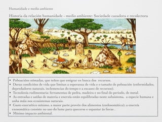 Humanidade e medio ambiente
Historia da relación humanidade - medio ambiente: Sociedade cazadora e recolectora
• Poboacións nómadas, que teñen que emigrar en busca dos recursos.
• Duras condicións de vida que limitan a esperanza de vida e o tamaño de poboación (enfermidades,
depredadores naturais, inclemencias do tempo e a escasez de recursos).
• Tecnoloxía rudimentaria: ferramentas de pedra, madeira e no ﬁnal do periodo, de metal.
• As entradas e saídas de materia e enerxía están equilibradas neste subsistema, a especie humana e
unha máis nos ecosistemas naturais.
• Gasto enerxético mínimo, a maior parte provén dos alimentos (endosomática); a enerxía
exosomática consiste no uso do lume para quecerse e espantar ás ﬁeras .
• Mínimo impacto ambiental.
 