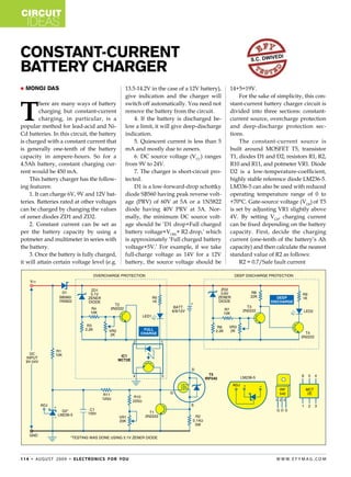 circuit
    ideas

Constant-Current                                                                                              s.c. dwiv
                                                                                                                         edi

Battery Charger
   Monoj Das                                             13.5-14.2V in the case of a 12V battery),   14+5=19V.
                                                          give indication and the charger will            For the sake of simplicity, this con-



T
         here are many ways of battery                    switch off automatically. You need not      stant-current battery charger circuit is
         charging but constant-current                    remove the battery from the circuit.        divided into three sections: constant-
         charging, in particular, is a                        4. If the battery is discharged be-     current source, overcharge protection
popular method for lead-acid and Ni-                      low a limit, it will give deep-discharge    and deep-discharge protection sec-
Cd batteries. In this circuit, the battery                indication.                                 tions.
is charged with a constant current that                       5. Quiescent current is less than 5         The constant-current source is
is generally one-tenth of the battery                     mA and mostly due to zeners.                built around MOSFET T5, transistor
capacity in ampere-hours. So for a                            6. DC source voltage (VCC) ranges       T1, diodes D1 and D2, resistors R1, R2,
4.5Ah battery, constant charging cur-                     from 9V to 24V.                             R10 and R11, and potmeter VR1. Diode
rent would be 450 mA.                                         7. The charger is short-circuit pro-    D2 is a low-temperature-coefficient,
    This battery charger has the follow-                  tected.                                     highly stable reference diode LM236-5.
ing features:                                                 D1 is a low-forward-drop schottky       LM336-5 can also be used with reduced
    1. It can charge 6V, 9V and 12V bat-                  diode SB560 having peak reverse volt-       operating temperature range of 0 to
teries. Batteries rated at other voltages                 age (PRV) of 60V at 5A or a 1N5822          +70°C. Gate-source voltage (VGS) of T5
can be charged by changing the values                     diode having 40V PRV at 3A. Nor-            is set by adjusting VR1 slightly above
of zener diodes ZD1 and ZD2.                              mally, the minimum DC source volt-          4V. By setting VGS, charging current
    2. Constant current can be set as                     age should be ‘D1 drop+Full charged         can be fixed depending on the battery
per the battery capacity by using a                       battery voltage+VDSS+ R2 drop,’ which       capacity. First, decide the charging
potmeter and multimeter in series with                    is approximately ‘Full charged battery      current (one-tenth of the battery’s Ah
the battery.                                              voltage+5V.’ For example, if we take        capacity) and then calculate the nearest
    3. Once the battery is fully charged,                 full-charge voltage as 14V for a 12V        standard value of R2 as follows:
it will attain certain voltage level (e.g.                battery, the source voltage should be           R2 = 0.7/Safe fault current




1 1 4 • Au g u s t 2 0 0 9 • e l e c t ro n i c s f o r yo u                                                              w w w. e f y m Ag . co m
 
