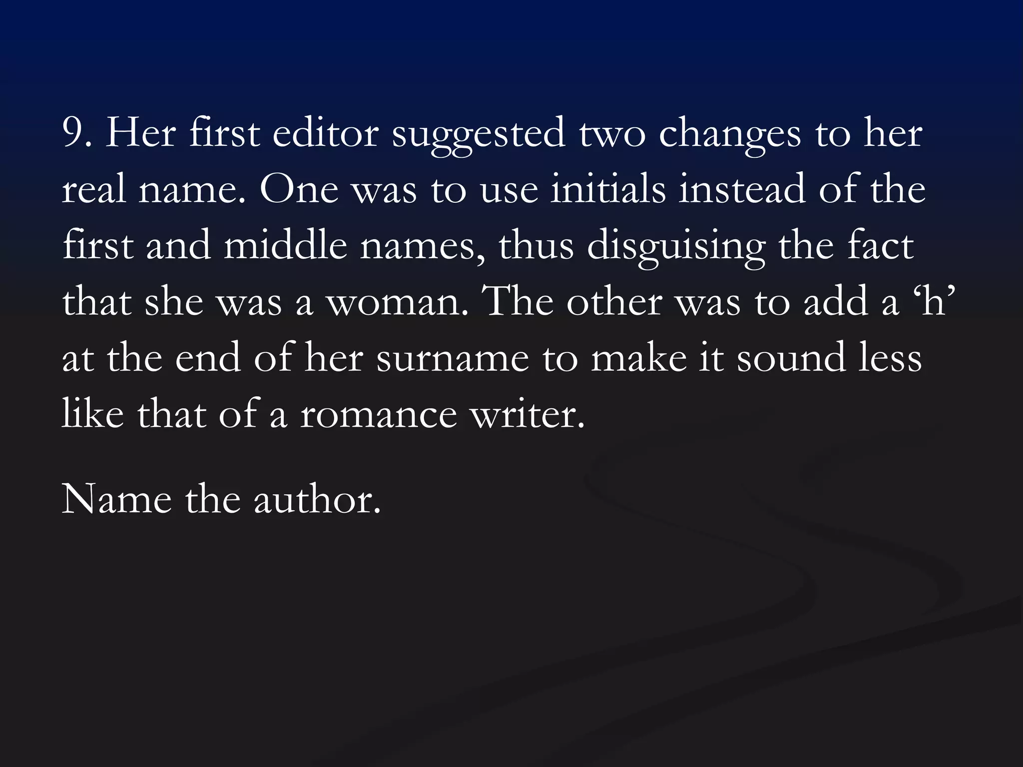 9. Her first editor suggested two changes to her real name. One was to use initials instead of the first and middle names, thus disguising the fact that she was a woman. The other was to add a ‘h’ at the end of her surname to make it sound less like that of a romance writer. Name the author. 