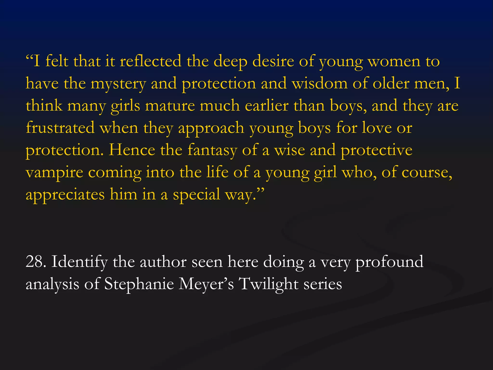 “ I felt that it reflected the deep desire of young women to have the mystery and protection and wisdom of older men, I think many girls mature much earlier than boys, and they are frustrated when they approach young boys for love or protection. Hence the fantasy of a wise and protective vampire coming into the life of a young girl who, of course, appreciates him in a special way.” 28. Identify the author seen here doing a very profound analysis of Stephanie Meyer’s Twilight series 
