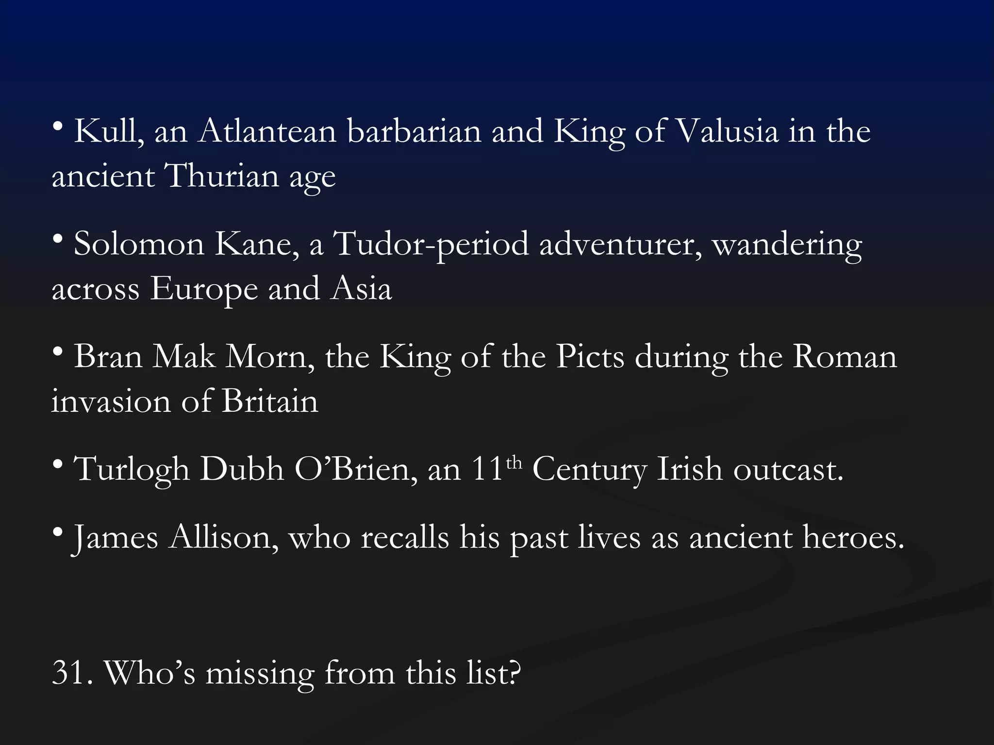 Kull, an Atlantean barbarian and King of Valusia in the ancient Thurian age Solomon Kane, a Tudor-period adventurer, wandering across Europe and Asia Bran Mak Morn, the King of the Picts during the Roman invasion of Britain Turlogh Dubh O’Brien, an 11 th  Century Irish outcast. James Allison, who recalls his past lives as ancient heroes. 31. Who’s missing from this list? 