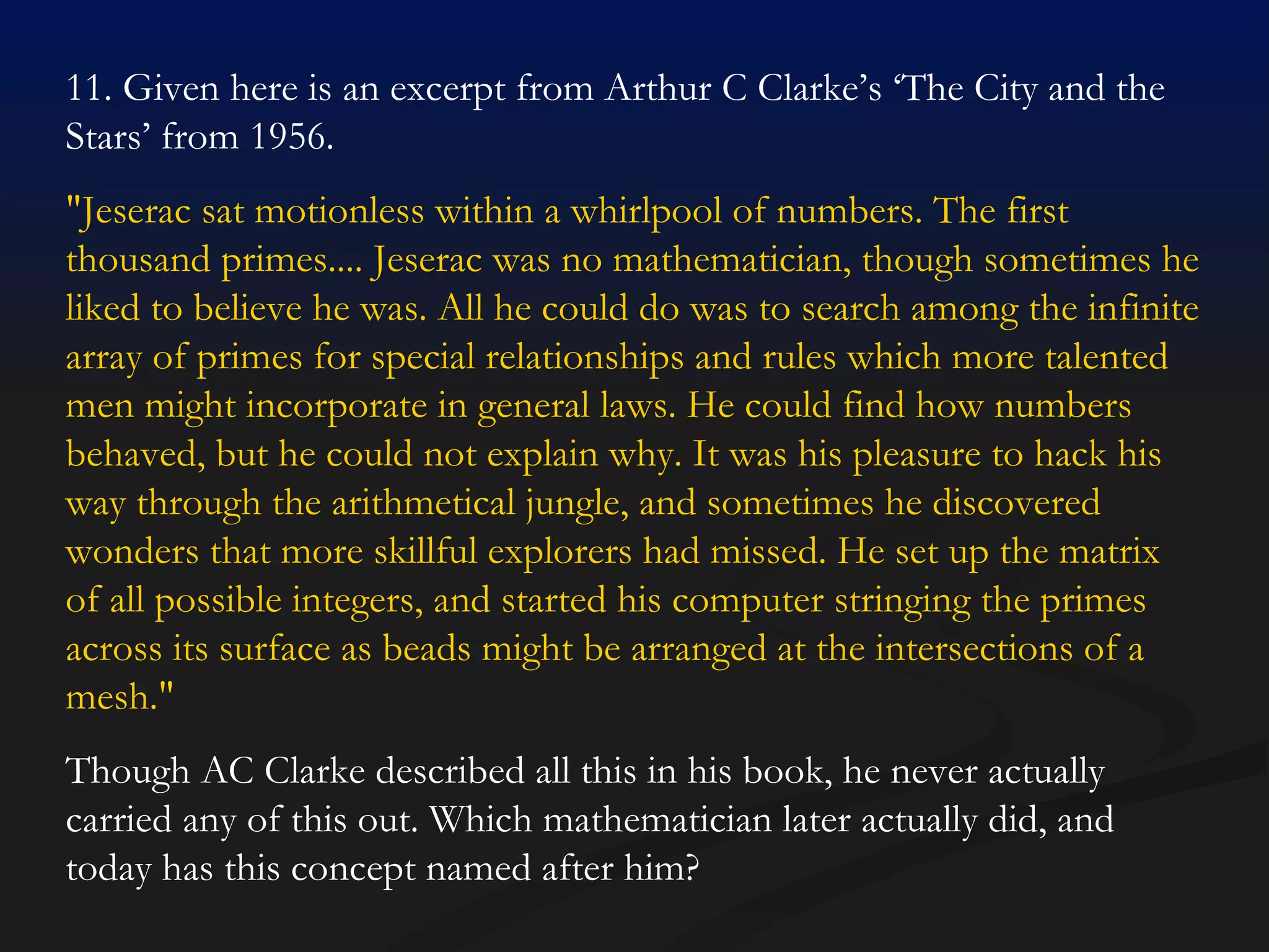11. Given here is an excerpt from Arthur C Clarke’s ‘The City and the Stars’ from 1956. "Jeserac sat motionless within a whirlpool of numbers. The first thousand primes.... Jeserac was no mathematician, though sometimes he liked to believe he was. All he could do was to search among the infinite array of primes for special relationships and rules which more talented men might incorporate in general laws. He could find how numbers behaved, but he could not explain why. It was his pleasure to hack his way through the arithmetical jungle, and sometimes he discovered wonders that more skillful explorers had missed. He set up the matrix of all possible integers, and started his computer stringing the primes across its surface as beads might be arranged at the intersections of a mesh."  Though AC Clarke described all this in his book, he never actually carried any of this out. Which mathematician later actually did, and today has this concept named after him? 