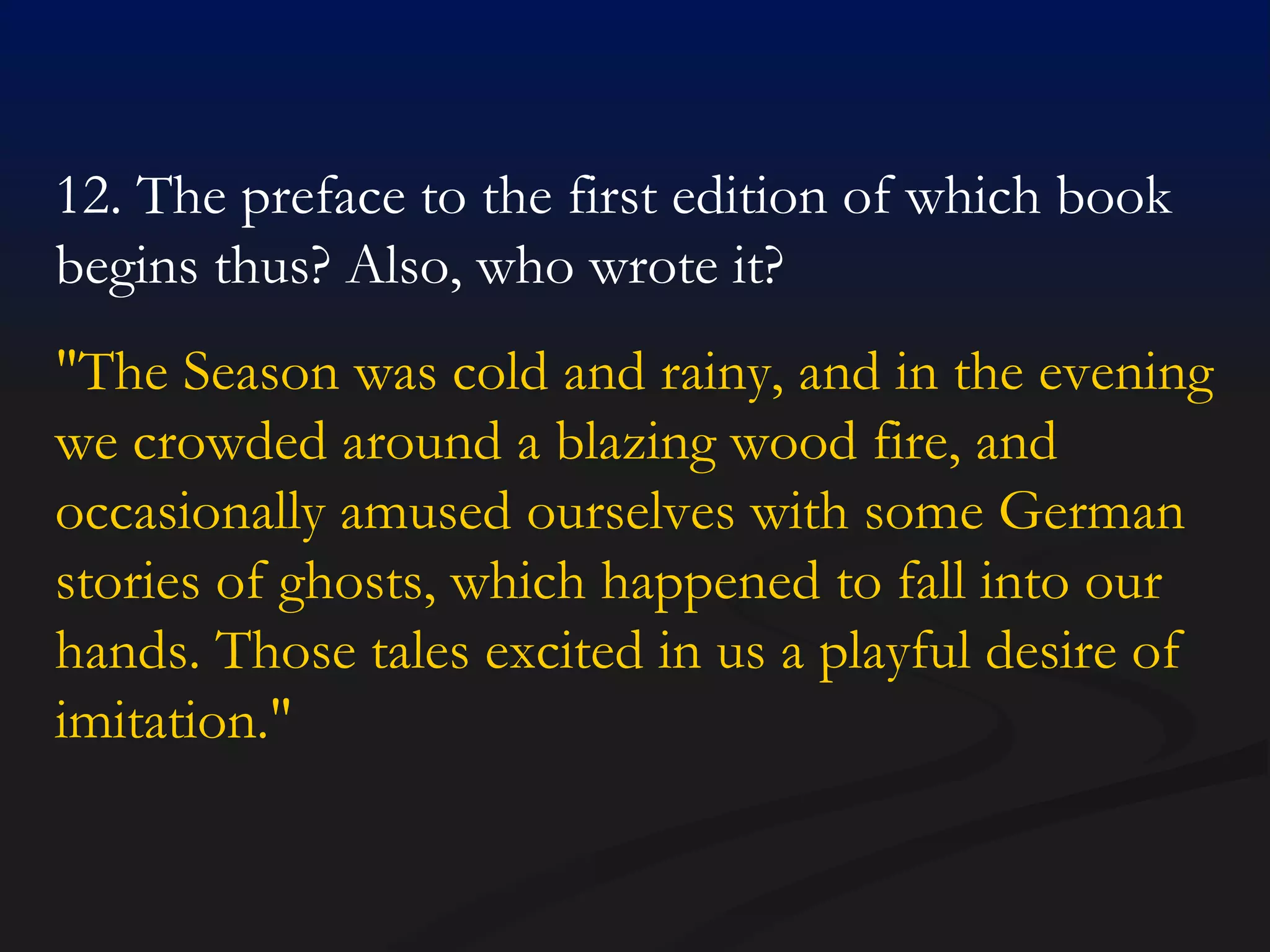 12. The preface to the first edition of which book begins thus? Also, who wrote it? "The Season was cold and rainy, and in the evening we crowded around a blazing wood fire, and occasionally amused ourselves with some German stories of ghosts, which happened to fall into our hands. Those tales excited in us a playful desire of imitation."  