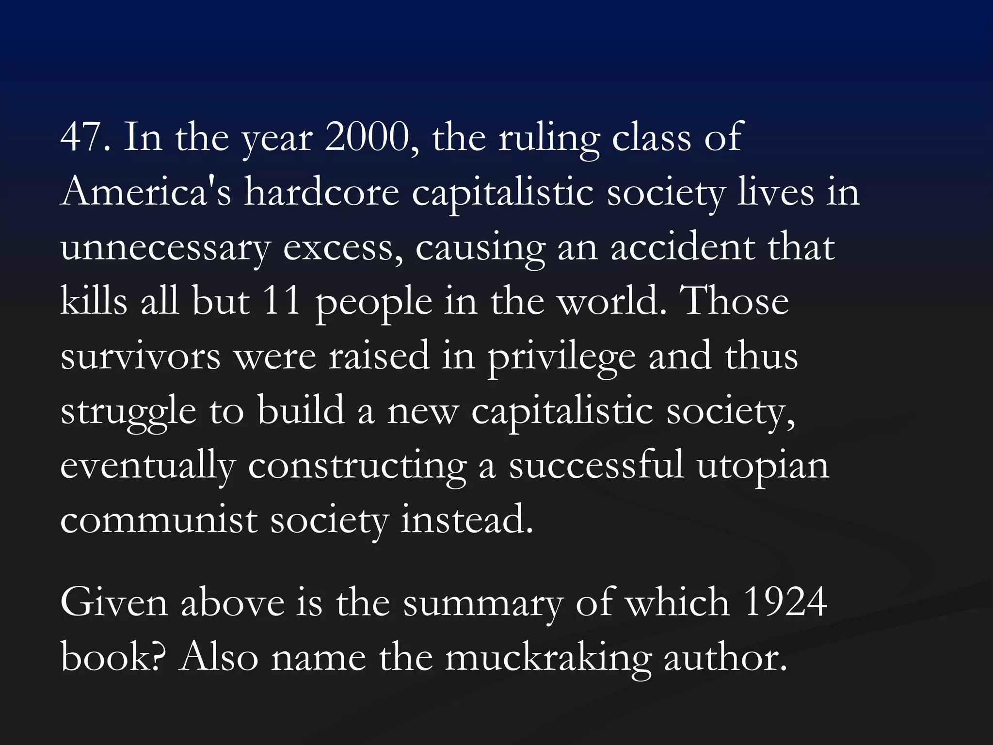 47. In the year 2000, the ruling class of America's hardcore capitalistic society lives in unnecessary excess, causing an accident that kills all but 11 people in the world. Those survivors were raised in privilege and thus struggle to build a new capitalistic society, eventually constructing a successful utopian communist society instead.  Given above is the summary of which 1924 book? Also name the muckraking author. 