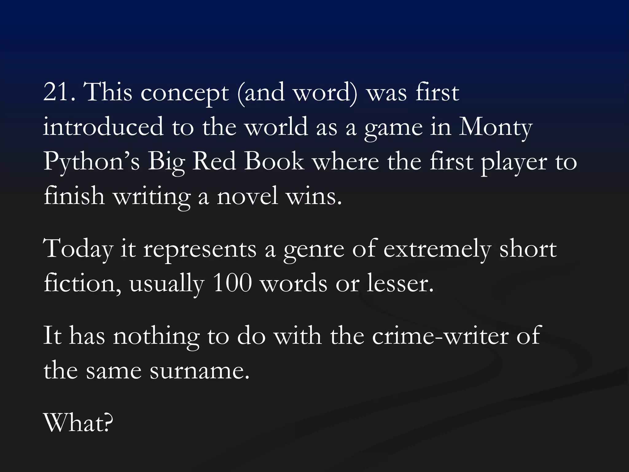 21. This concept (and word) was first introduced to the world as a game in Monty Python’s Big Red Book where the first player to finish writing a novel wins.  Today it represents a genre of extremely short fiction, usually 100 words or lesser. It has nothing to do with the crime-writer of the same surname. What? 
