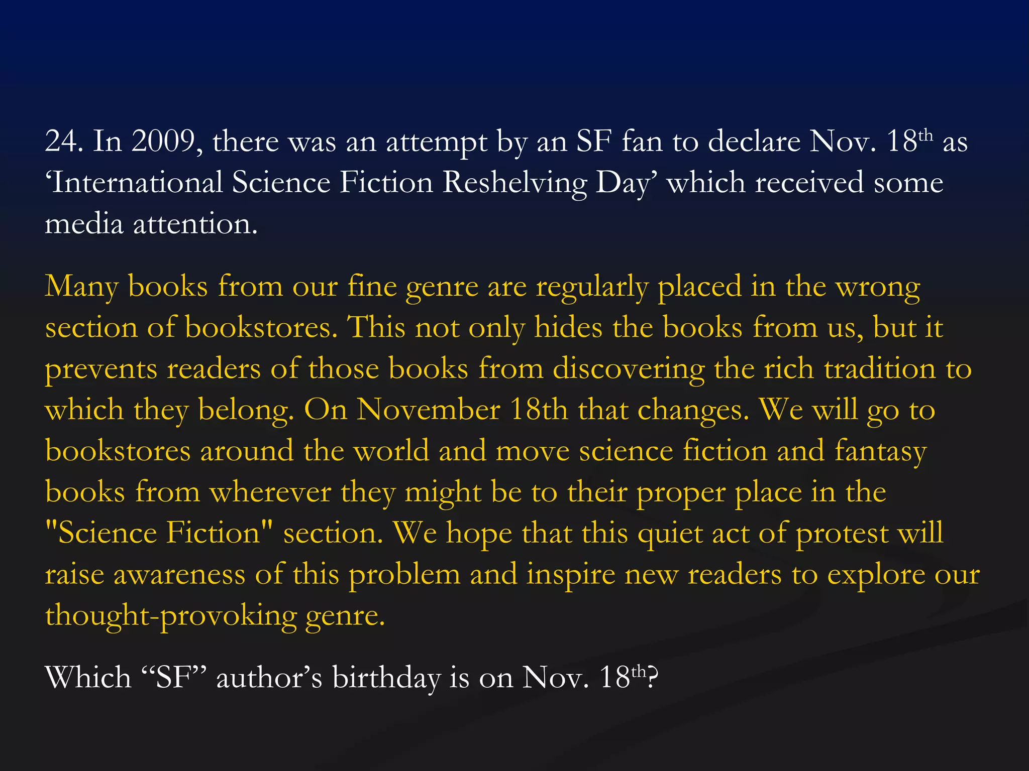 24. In 2009, there was an attempt by an SF fan to declare Nov. 18 th  as ‘International Science Fiction Reshelving Day’ which received some media attention. Many books from our fine genre are regularly placed in the wrong section of bookstores. This not only hides the books from us, but it prevents readers of those books from discovering the rich tradition to which they belong. On November 18th that changes. We will go to bookstores around the world and move science fiction and fantasy books from wherever they might be to their proper place in the "Science Fiction" section. We hope that this quiet act of protest will raise awareness of this problem and inspire new readers to explore our thought-provoking genre. Which “SF” author’s birthday is on Nov. 18 th ? 