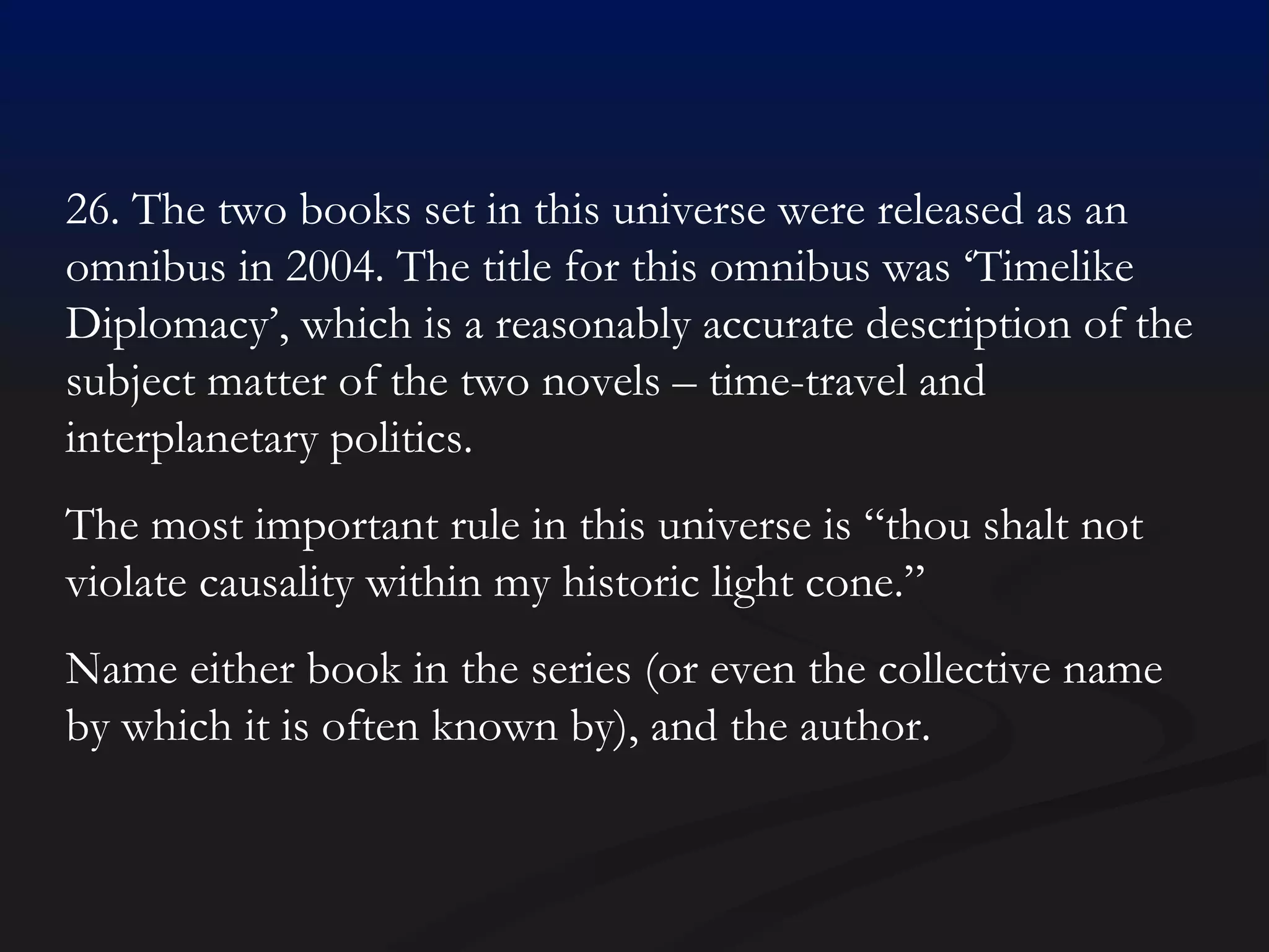 26. The two books set in this universe were released as an omnibus in 2004. The title for this omnibus was ‘Timelike Diplomacy’, which is a reasonably accurate description of the subject matter of the two novels – time-travel and interplanetary politics. The most important rule in this universe is “thou shalt not violate causality within my historic light cone.”  Name either book in the series (or even the collective name by which it is often known by), and the author.  