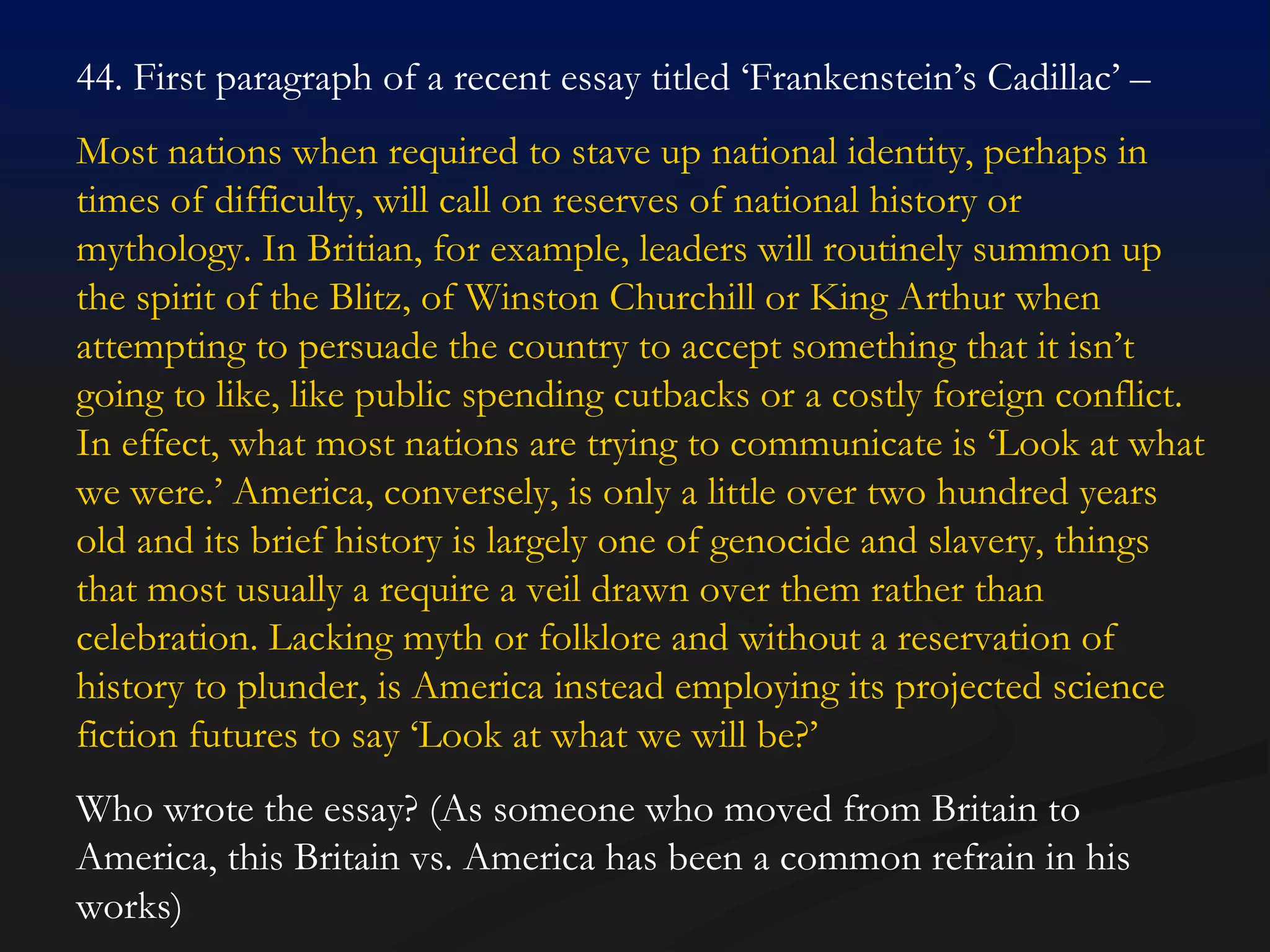 44. First paragraph of a recent essay titled ‘Frankenstein’s Cadillac’ –  Most nations when required to stave up national identity, perhaps in times of difficulty, will call on reserves of national history or mythology. In Britian, for example, leaders will routinely summon up the spirit of the Blitz, of Winston Churchill or King Arthur when attempting to persuade the country to accept something that it isn’t going to like, like public spending cutbacks or a costly foreign conflict. In effect, what most nations are trying to communicate is ‘Look at what we were.’ America, conversely, is only a little over two hundred years old and its brief history is largely one of genocide and slavery, things that most usually a require a veil drawn over them rather than celebration. Lacking myth or folklore and without a reservation of history to plunder, is America instead employing its projected science fiction futures to say ‘Look at what we will be?’  Who wrote the essay? (As someone who moved from Britain to America, this Britain vs. America has been a common refrain in his works) 
