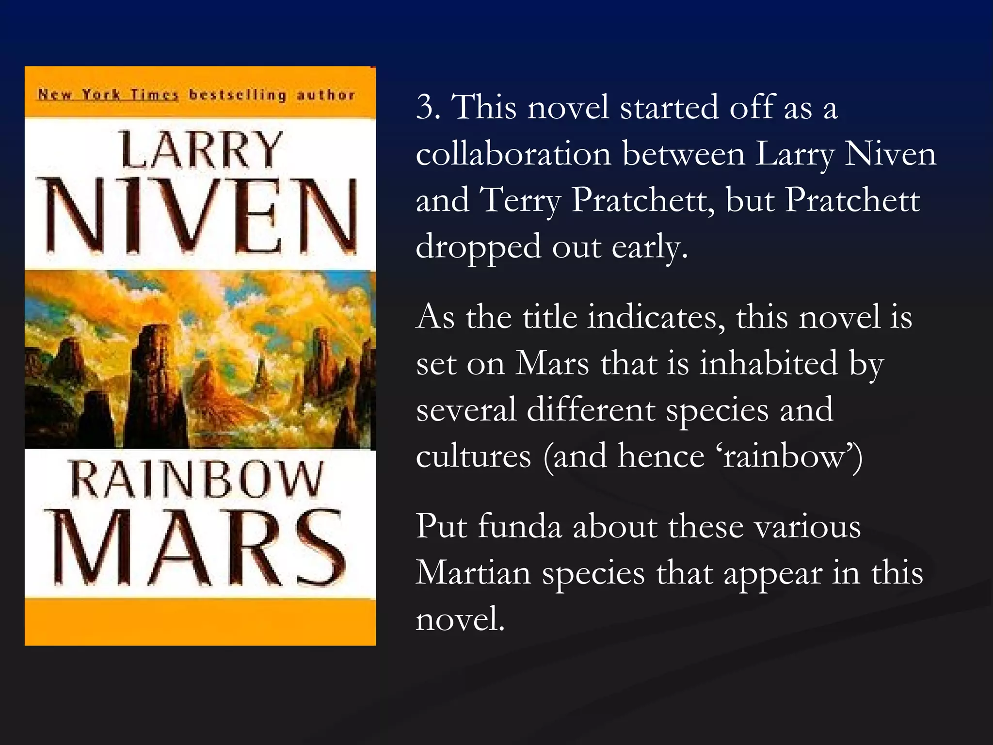 3. This novel started off as a collaboration between Larry Niven and Terry Pratchett, but Pratchett dropped out early.  As the title indicates, this novel is set on Mars that is inhabited by several different species and cultures (and hence ‘rainbow’) Put funda about these various Martian species that appear in this novel. 