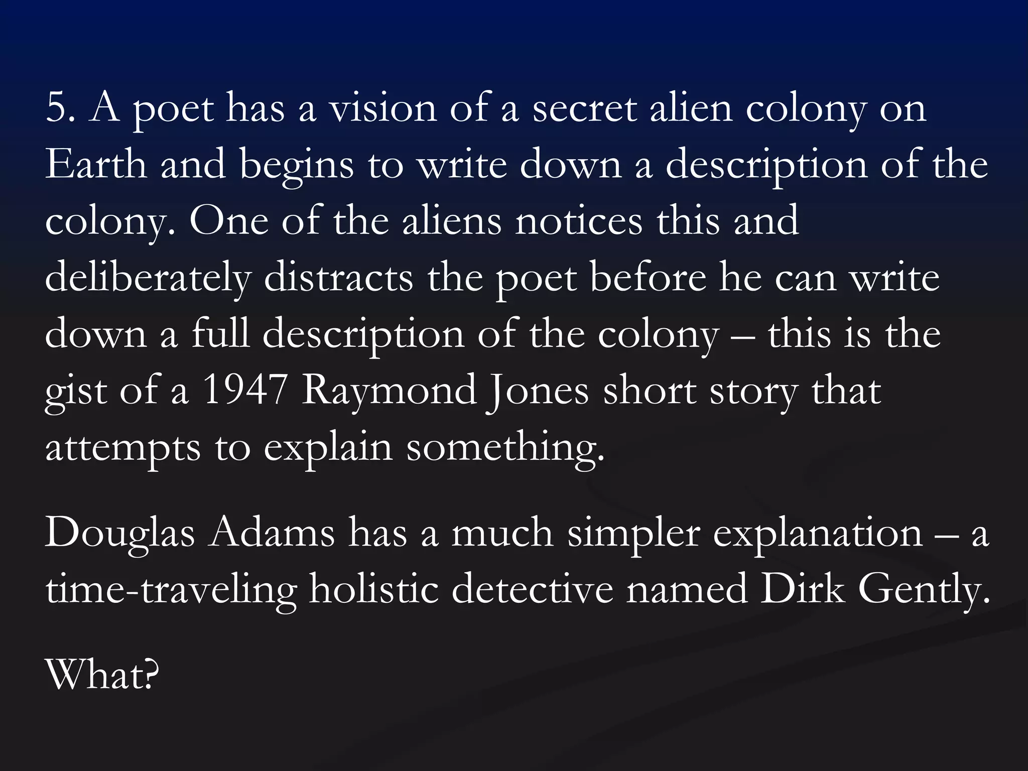 5. A poet has a vision of a secret alien colony on Earth and begins to write down a description of the colony. One of the aliens notices this and deliberately distracts the poet before he can write down a full description of the colony – this is the gist of a 1947 Raymond Jones short story that attempts to explain something. Douglas Adams has a much simpler explanation – a time-traveling holistic detective named Dirk Gently. What? 