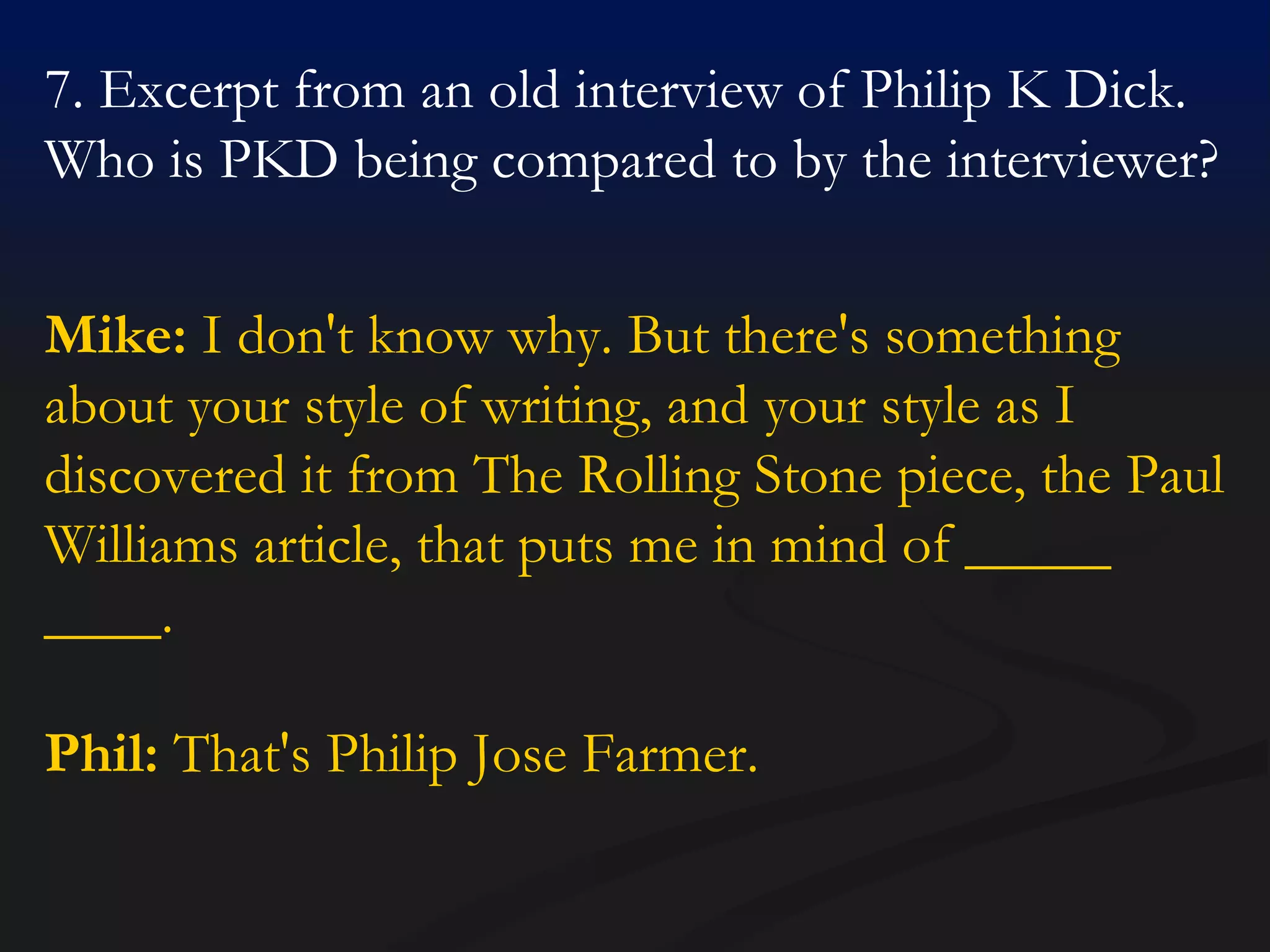 7. Excerpt from an old interview of Philip K Dick. Who is PKD being compared to by the interviewer? Mike:  I don't know why. But there's something about your style of writing, and your style as I discovered it from The Rolling Stone piece, the Paul Williams article, that puts me in mind of _____ ____.  Phil:  That's Philip Jose Farmer.  