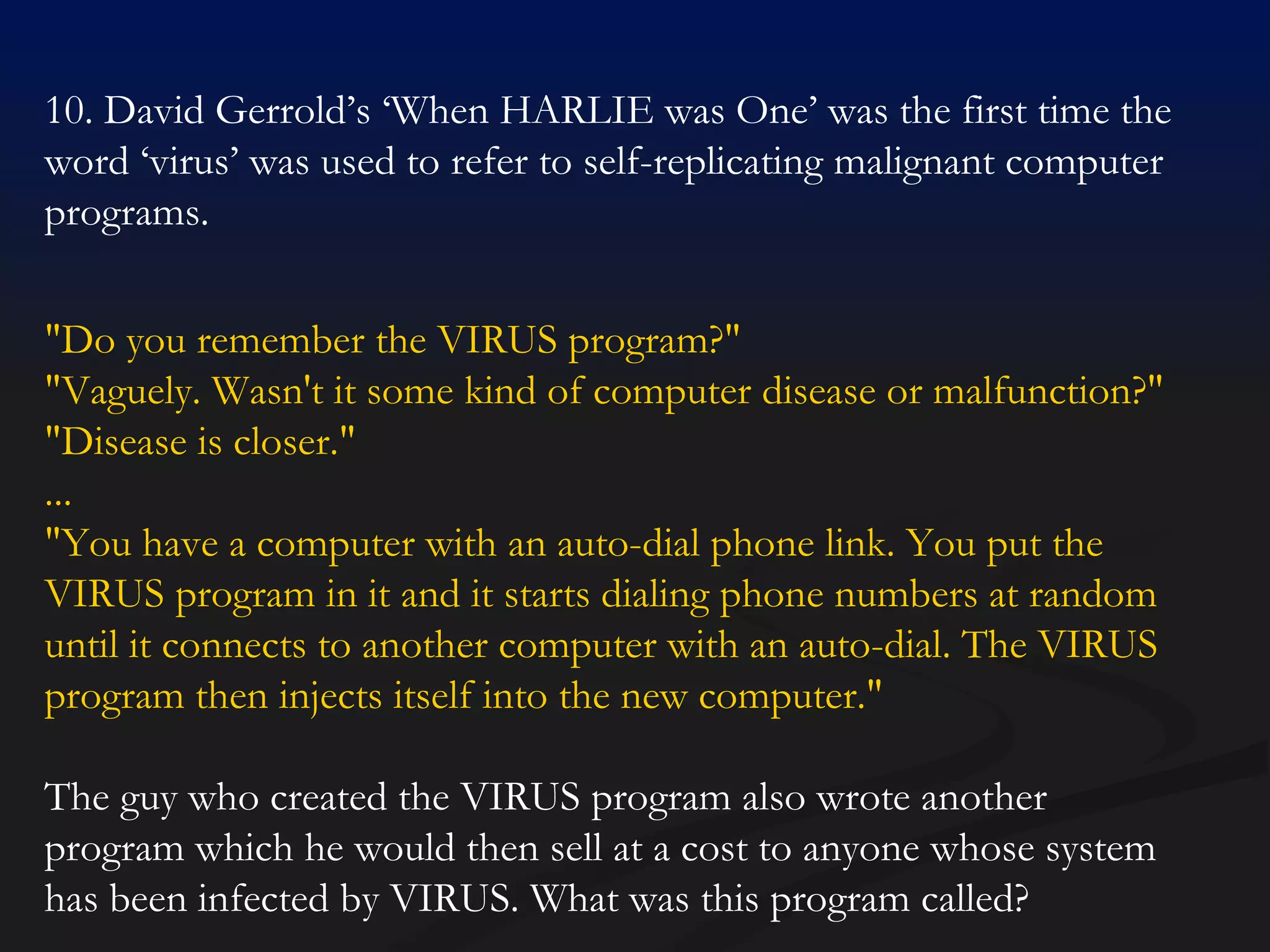 10. David Gerrold’s ‘When HARLIE was One’ was the first time the word ‘virus’ was used to refer to self-replicating malignant computer programs. "Do you remember the VIRUS program?"  "Vaguely. Wasn't it some kind of computer disease or malfunction?"  "Disease is closer."  ... "You have a computer with an auto-dial phone link. You put the VIRUS program in it and it starts dialing phone numbers at random until it connects to another computer with an auto-dial. The VIRUS program then injects itself into the new computer."  The guy who created the VIRUS program also wrote another program which he would then sell at a cost to anyone whose system has been infected by VIRUS. What was this program called? 