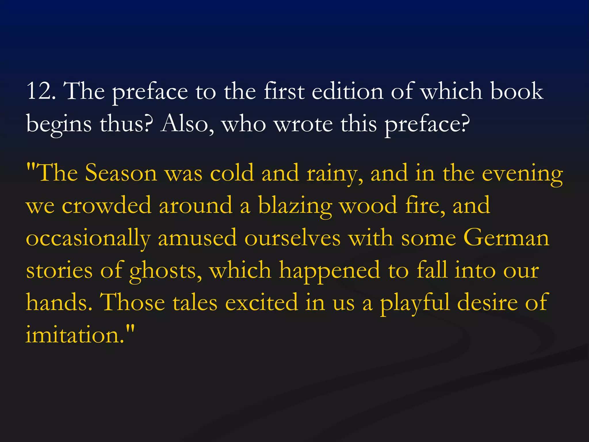 12. The preface to the first edition of which book begins thus? Also, who wrote this preface? "The Season was cold and rainy, and in the evening we crowded around a blazing wood fire, and occasionally amused ourselves with some German stories of ghosts, which happened to fall into our hands. Those tales excited in us a playful desire of imitation."  
