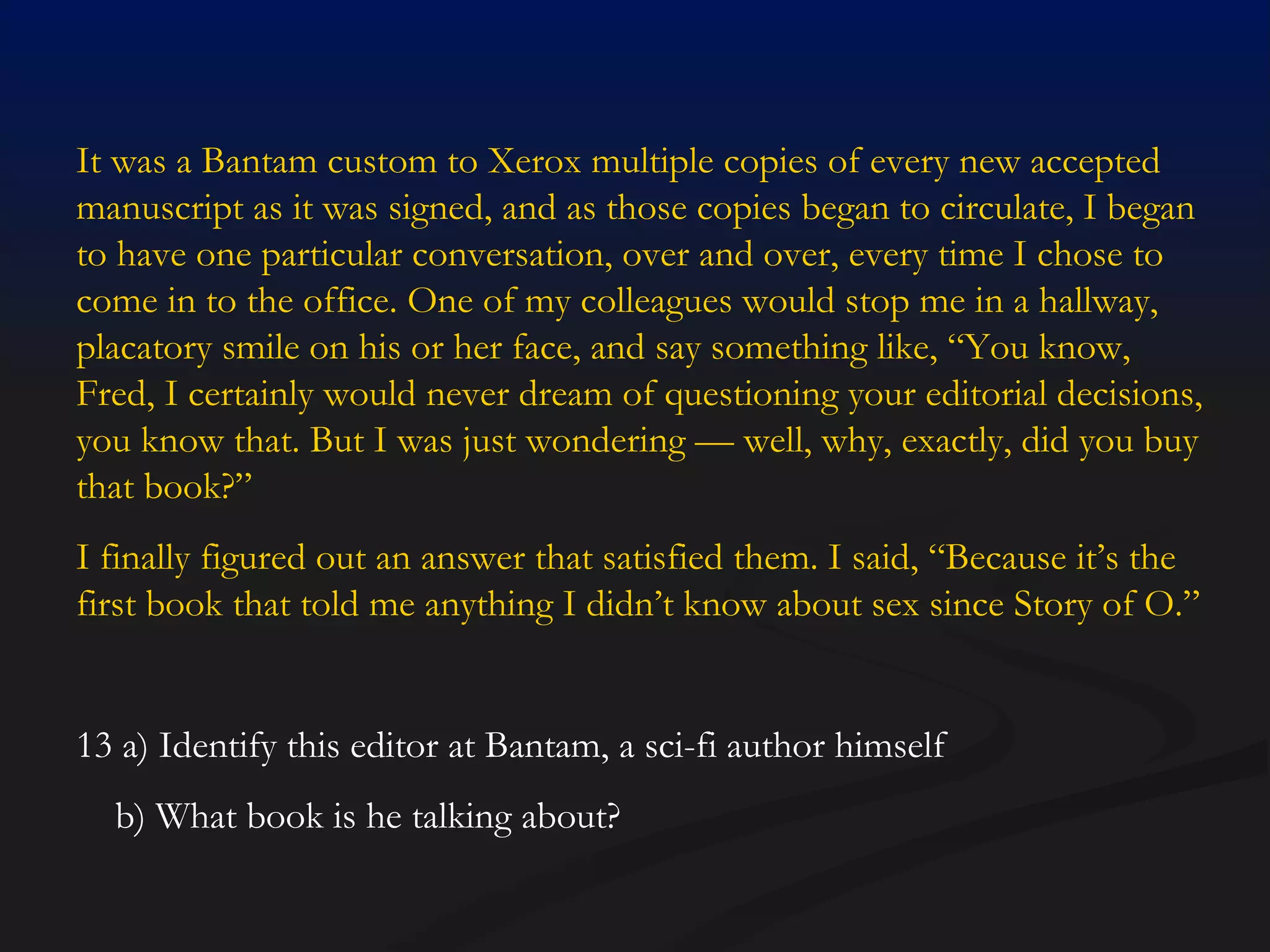 It was a Bantam custom to Xerox multiple copies of every new accepted manuscript as it was signed, and as those copies began to circulate, I began to have one particular conversation, over and over, every time I chose to come in to the office. One of my colleagues would stop me in a hallway, placatory smile on his or her face, and say something like, “You know, Fred, I certainly would never dream of questioning your editorial decisions, you know that. But I was just wondering — well, why, exactly, did you buy that book?” I finally figured out an answer that satisfied them. I said, “Because it’s the first book that told me anything I didn’t know about sex since Story of O.” 13 a) Identify this editor at Bantam, a sci-fi author himself b) What book is he talking about? 