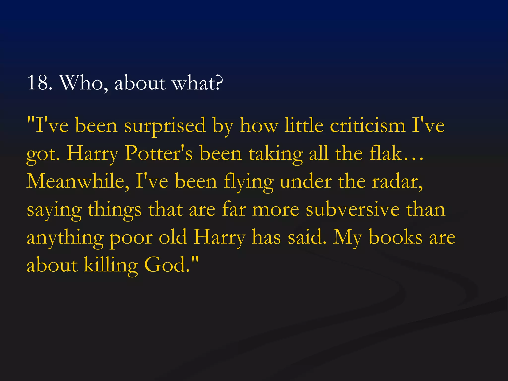 18. Who, about what?  "I've been surprised by how little criticism I've got. Harry Potter's been taking all the flak… Meanwhile, I've been flying under the radar, saying things that are far more subversive than anything poor old Harry has said. My books are about killing God."  