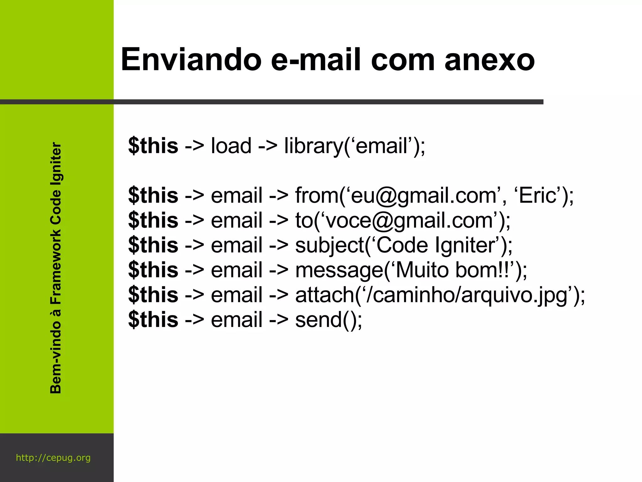 http://cepug.org Enviando e-mail com anexo $this  -> load -> library(‘email’); $this  -> email -> from(‘eu@gmail.com’, ‘Eric’); $this  -> email -> to(‘voce@gmail.com’); $this  -> email -> subject(‘Code Igniter’); $this  -> email -> message(‘Muito bom!!’); $this  -> email -> attach(‘/caminho/arquivo.jpg’); $this  -> email -> send(); Bem-vindo à Framework Code Igniter 