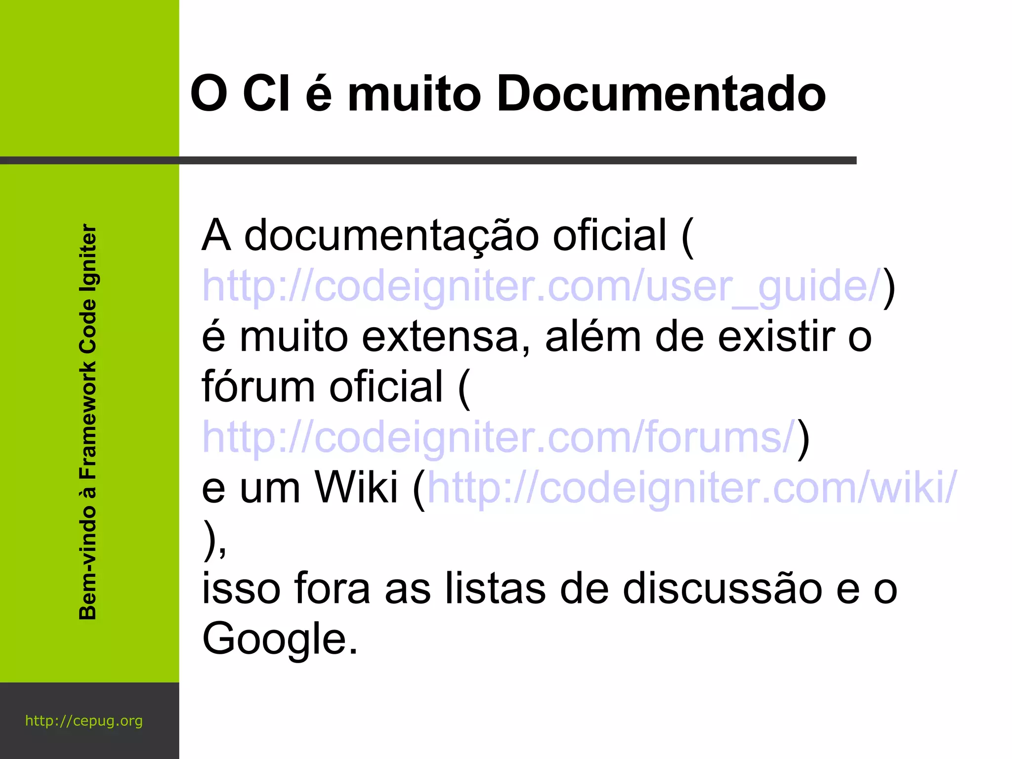 http://cepug.org O CI é muito Documentado A documentação oficial ( http://codeigniter.com/user_guide/ )  é muito extensa, além de existir o fórum oficial ( http://codeigniter.com/forums/ )  e um Wiki ( http://codeigniter.com/wiki/ ),  isso fora as listas de discussão e o Google. Bem-vindo à Framework Code Igniter 