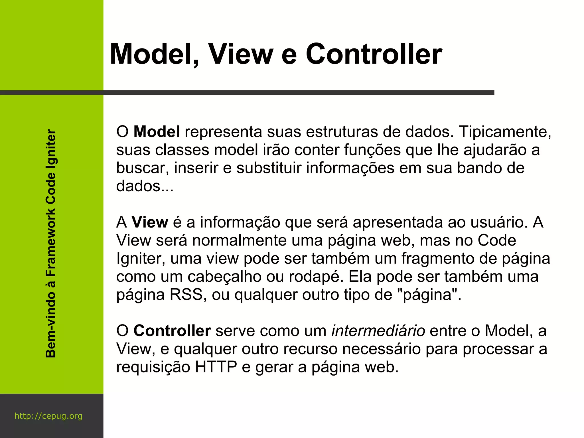 http://cepug.org Model, View e Controller O  Model  representa suas estruturas de dados. Tipicamente, suas classes model irão conter funções que lhe ajudarão a buscar, inserir e substituir informações em sua bando de dados... A  View  é a informação que será apresentada ao usuário. A View será normalmente uma página web, mas no Code Igniter, uma view pode ser também um fragmento de página como um cabeçalho ou rodapé. Ela pode ser também uma página RSS, ou qualquer outro tipo de "página". O  Controller  serve como um  intermediário  entre o Model, a View, e qualquer outro recurso necessário para processar a requisição HTTP e gerar a página web. Bem-vindo à Framework Code Igniter 