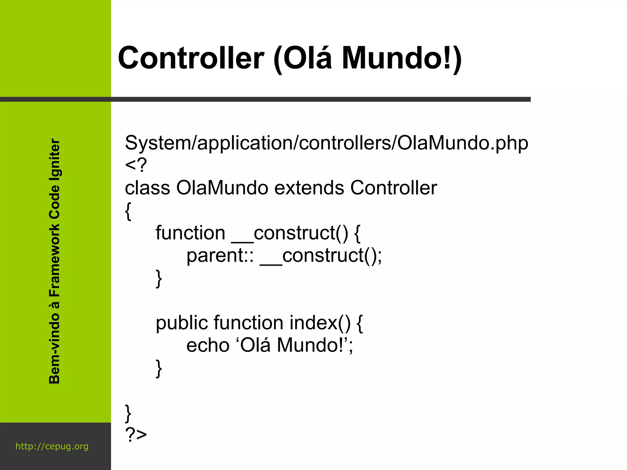 http://cepug.org Controller (Olá Mundo!) System/application/controllers/OlaMundo.php <? class OlaMundo extends Controller { function __construct() { parent:: __construct(); } public function index() { echo ‘Olá Mundo!’; } } ?> Bem-vindo à Framework Code Igniter 