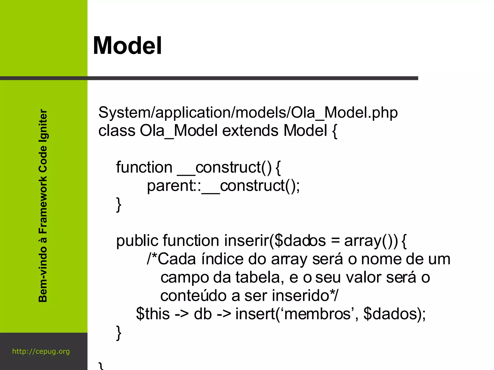 http://cepug.org Model System/application/models/Ola_Model.php class Ola_Model extends Model {      function __construct() { parent::__construct();   } public function inserir($dados = array()) { /*Cada índice do array será o nome de um    campo da tabela, e o seu valor será o    conteúdo a ser inserido*/   $this -> db -> insert(‘membros’, $dados); } } Bem-vindo à Framework Code Igniter 