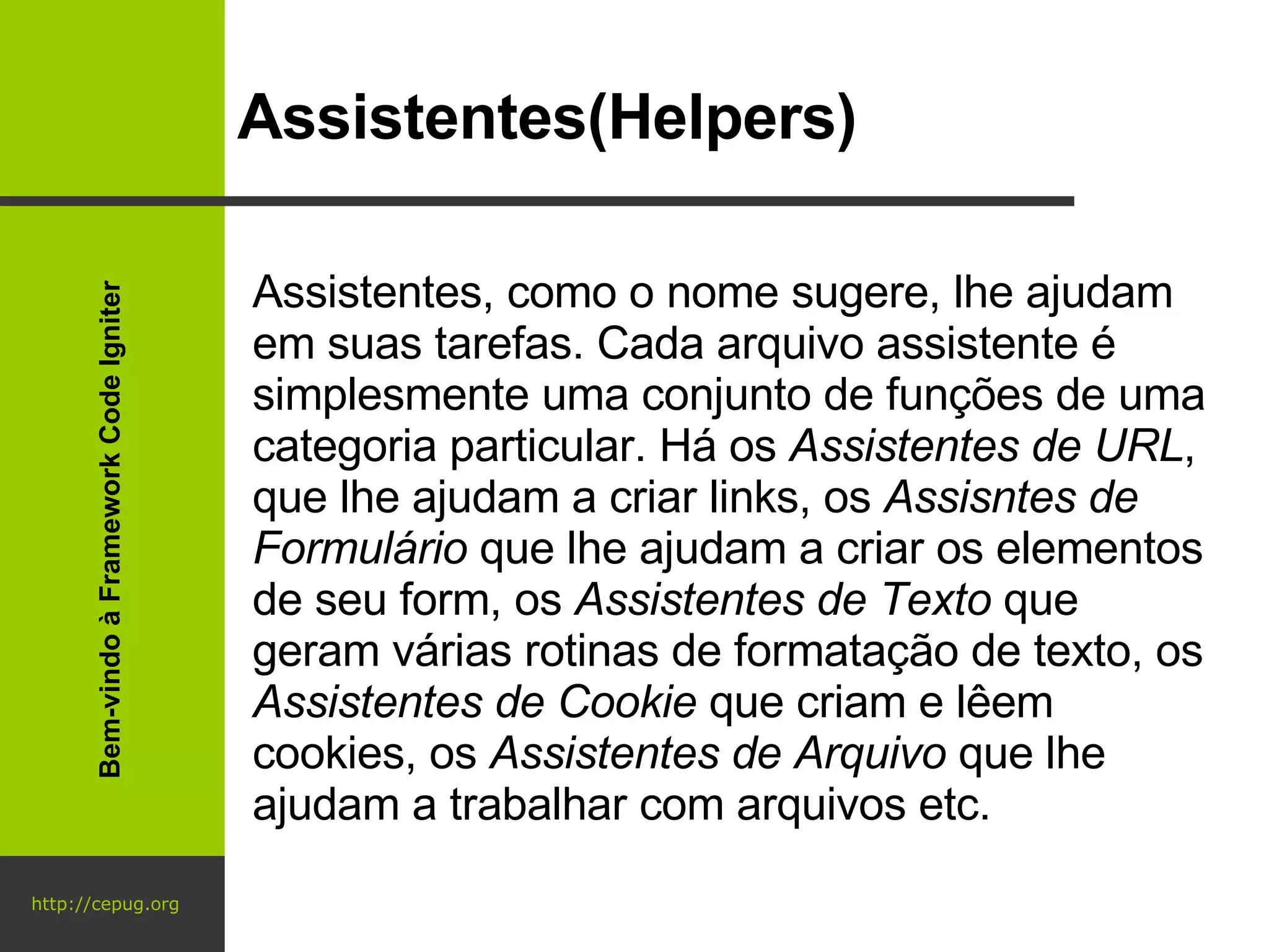 http://cepug.org Assistentes(Helpers) Assistentes, como o nome sugere, lhe ajudam em suas tarefas. Cada arquivo assistente é simplesmente uma conjunto de funções de uma categoria particular. Há os  Assistentes de URL , que lhe ajudam a criar links, os  Assisntes de Formulário  que lhe ajudam a criar os elementos de seu form, os  Assistentes de Texto  que geram várias rotinas de formatação de texto, os  Assistentes de Cookie  que criam e lêem cookies, os  Assistentes de Arquivo  que lhe ajudam a trabalhar com arquivos etc. Bem-vindo à Framework Code Igniter 