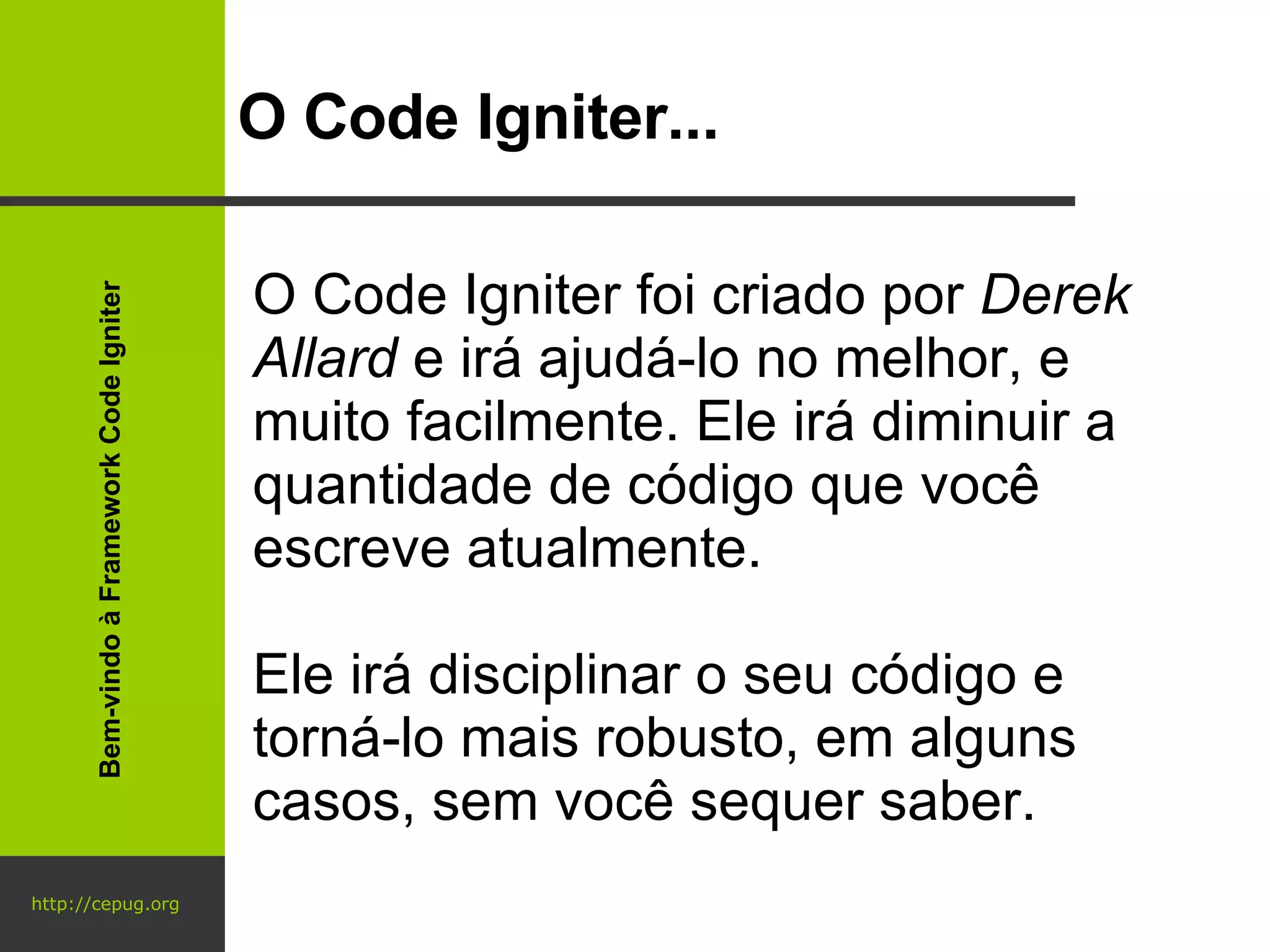 http://cepug.org O Code Igniter... O Code Igniter foi criado por  Derek Allard  e irá ajudá-lo no melhor, e muito facilmente. Ele irá diminuir a quantidade de código que você escreve atualmente.  Ele irá disciplinar o seu código e torná-lo mais robusto, em alguns casos, sem você sequer saber. Bem-vindo à Framework Code Igniter 