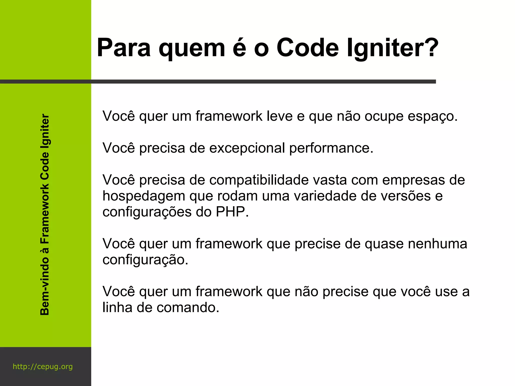 http://cepug.org Para quem é o Code Igniter? Você quer um framework leve e que não ocupe espaço. Você precisa de excepcional performance. Você precisa de compatibilidade vasta com empresas de hospedagem que rodam uma variedade de versões e configurações do PHP. Você quer um framework que precise de quase nenhuma configuração. Você quer um framework que não precise que você use a linha de comando. Bem-vindo à Framework Code Igniter 
