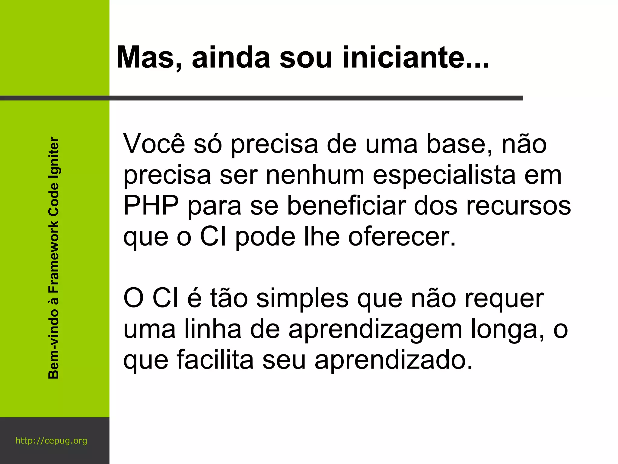 http://cepug.org Mas, ainda sou iniciante... Você só precisa de uma base, não precisa ser nenhum especialista em PHP para se beneficiar dos recursos que o CI pode lhe oferecer. O CI é tão simples que não requer uma linha de aprendizagem longa, o que facilita seu aprendizado. Bem-vindo à Framework Code Igniter 