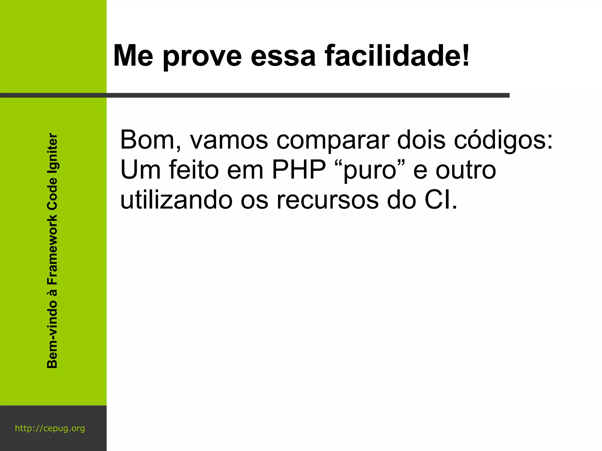 http://cepug.org Me prove essa facilidade! Bom, vamos comparar dois códigos: Um feito em PHP “puro” e outro utilizando os recursos do CI. Bem-vindo à Framework Code Igniter 
