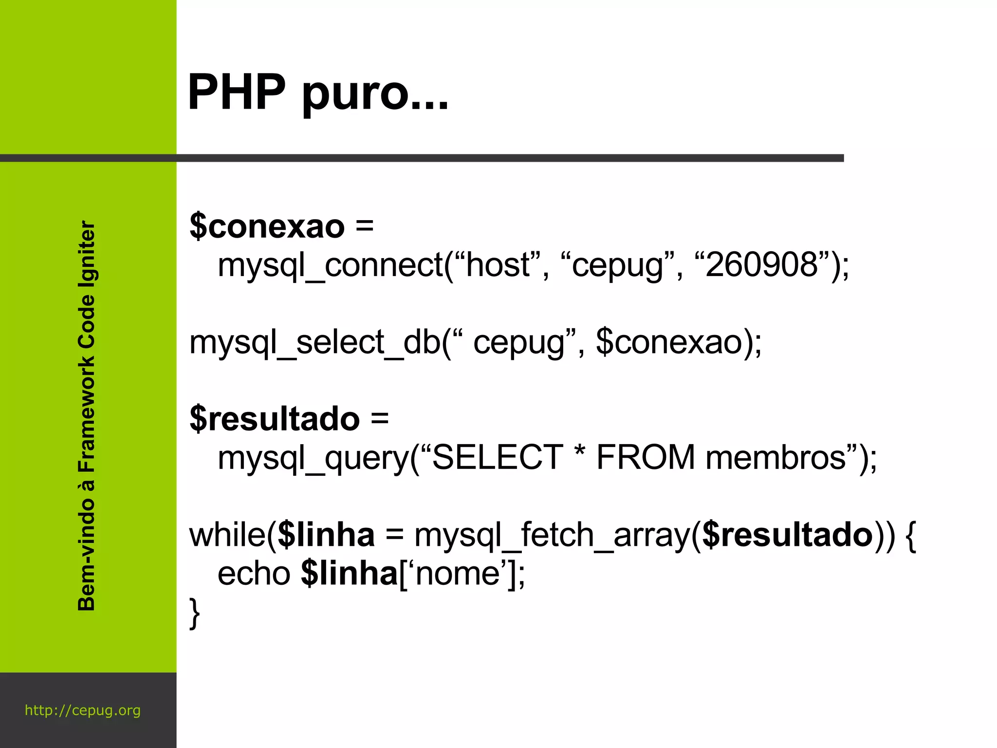 http://cepug.org PHP puro... $conexao  =  mysql_connect(“host”, “cepug”, “260908”); mysql_select_db(“ cepug”, $conexao); $resultado  =  mysql_query(“SELECT * FROM membros”); while( $linha  = mysql_fetch_array( $resultado )) { echo  $linha [‘nome’]; } Bem-vindo à Framework Code Igniter 