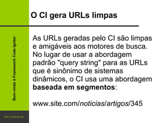 http://cepug.org O CI gera URLs limpas As URLs geradas pelo CI são limpas e amigáveis aos motores de busca. No lugar de usar a abordagem padrão "query string" para as URLs que é sinônimo de sistemas dinâmicos, o CI usa uma abordagem  baseada em segmentos : www.site.com/ noticias / artigos /345 Bem-vindo à Framework Code Igniter 