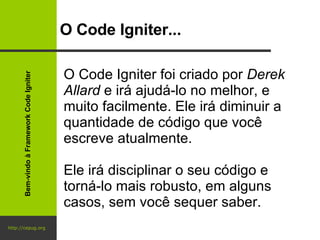 http://cepug.org O Code Igniter... O Code Igniter foi criado por  Derek Allard  e irá ajudá-lo no melhor, e muito facilmente. Ele irá diminuir a quantidade de código que você escreve atualmente.  Ele irá disciplinar o seu código e torná-lo mais robusto, em alguns casos, sem você sequer saber. Bem-vindo à Framework Code Igniter 