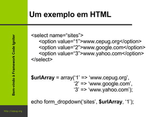 http://cepug.org Um exemplo em HTML <select name=“sites”> <option value=“1”>www.cepug.org</option> <option value=“2”>www.google.com</option> <option value=“3”>www.yahoo.com</option> </select> $urlArray  = array(‘1’ => ‘www.cepug.org’,   ‘ 2’ => ‘www.google.com’,   ‘ 3’ => ‘www.yahoo.com’); echo form_dropdown(‘sites’,  $urlArray , ‘1’); Bem-vindo à Framework Code Igniter 