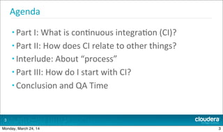 Agenda
• Part	
  I:	
  What	
  is	
  con.nuous	
  integra.on	
  (CI)?
• Part	
  II:	
  How	
  does	
  CI	
  relate	
  to	
  other	
  things?
• Interlude:	
  About	
  “process”
• Part	
  III:	
  How	
  do	
  I	
  start	
  with	
  CI?
• Conclusion	
  and	
  QA	
  Time
3
3Monday, March 24, 14
 