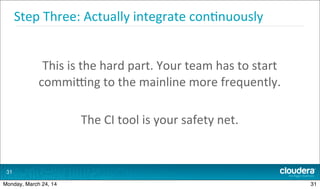 Step	
  Three:	
  Actually	
  integrate	
  con.nuously
This	
  is	
  the	
  hard	
  part.	
  Your	
  team	
  has	
  to	
  start	
  
commipng	
  to	
  the	
  mainline	
  more	
  frequently.
The	
  CI	
  tool	
  is	
  your	
  safety	
  net.
31
31Monday, March 24, 14
 