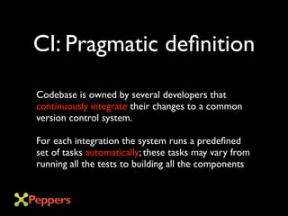 CI: Pragmatic definition
Codebase is owned by several developers that
continuously integrate their changes to a common
version control system.
For each integration the system runs a predefined
set of tasks automatically; these tasks may vary from
running all the tests to building all the components
 