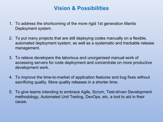 Vision & Possibilities 
1. To address the shortcoming of the more rigid 1st generation Mantis 
Deployment system. 
2. To put many projects that are still deploying codes manually on a flexible, 
automated deployment system, as well as a systematic and trackable release 
management. 
3. To relieve developers the laborious and unorganised manual work of 
accessing servers for code deployment and concentrate on more productive 
development work. 
4. To improve the time-to-market of application features and bug fixes without 
sacrificing quality. More quality releases in a shorter time. 
5. To give teams intending to embrace Agile, Scrum, Test-driven Development 
methodology, Automated Unit Testing, DevOps, etc, a tool to aid in their 
cause. 
 